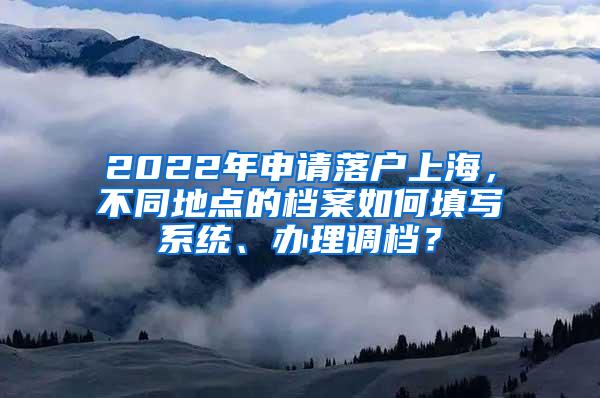 2022年申请落户上海，不同地点的档案如何填写系统、办理调档？