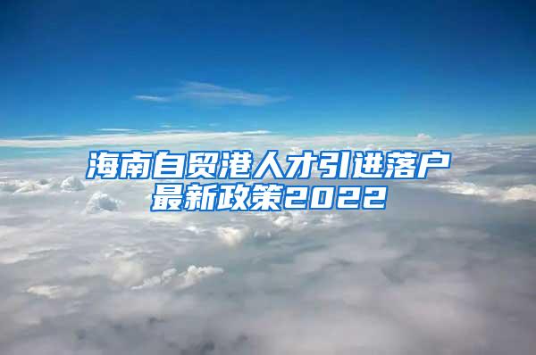 海南自贸港人才引进落户最新政策2022