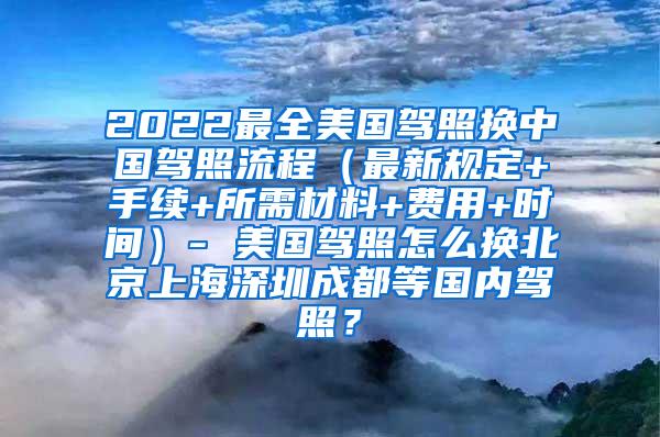 2022最全美国驾照换中国驾照流程（最新规定+手续+所需材料+费用+时间）- 美国驾照怎么换北京上海深圳成都等国内驾照？