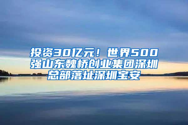 投资30亿元！世界500强山东魏桥创业集团深圳总部落址深圳宝安