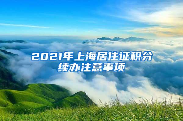 2021年上海居住证积分续办注意事项