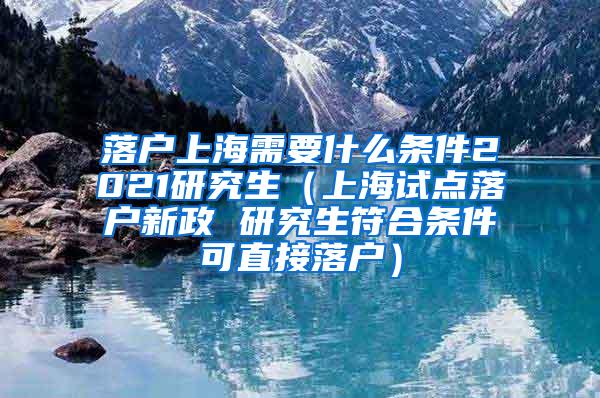 落户上海需要什么条件2021研究生（上海试点落户新政 研究生符合条件可直接落户）