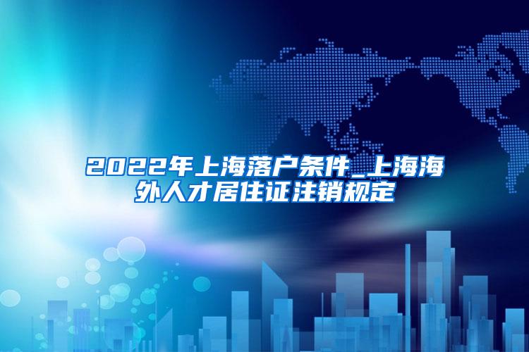 2022年上海落户条件_上海海外人才居住证注销规定