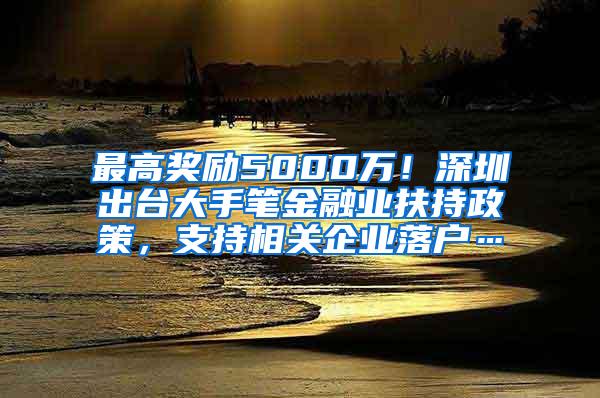 最高奖励5000万！深圳出台大手笔金融业扶持政策，支持相关企业落户…