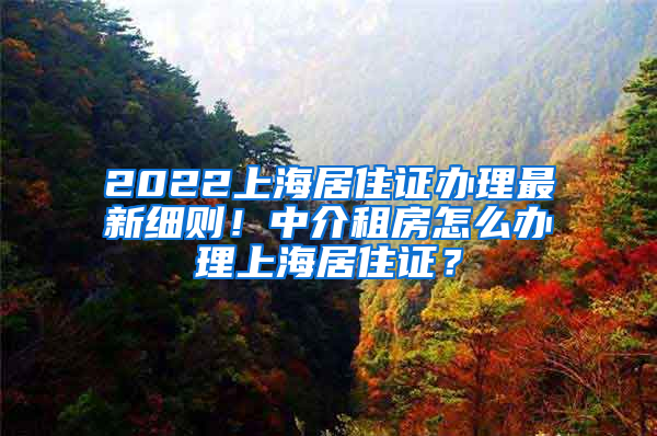 2022上海居住证办理最新细则！中介租房怎么办理上海居住证？