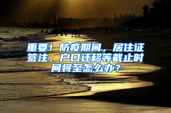 重要！防疫期间，居住证签注、户口迁移等截止时间将至怎么办？