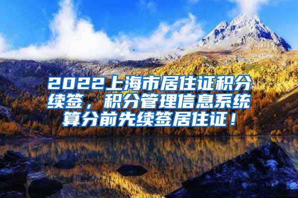 2022上海市居住证积分续签，积分管理信息系统算分前先续签居住证！