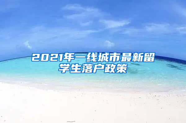 2021年一线城市最新留学生落户政策