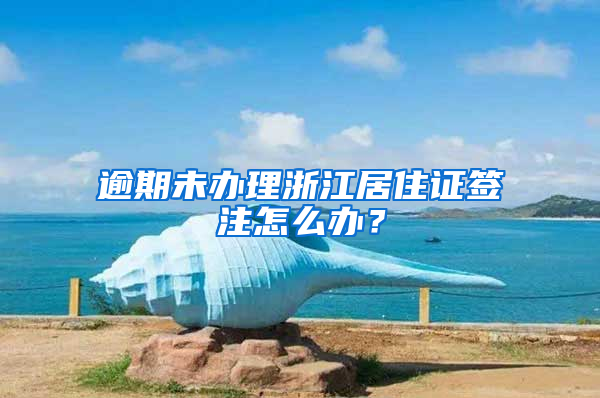 逾期未办理浙江居住证签注怎么办？