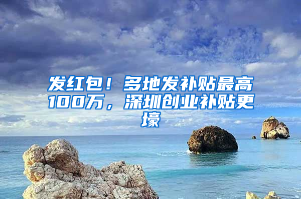 发红包！多地发补贴最高100万，深圳创业补贴更壕