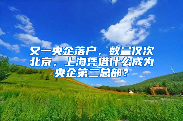 又一央企落户，数量仅次北京，上海凭借什么成为央企第二总部？