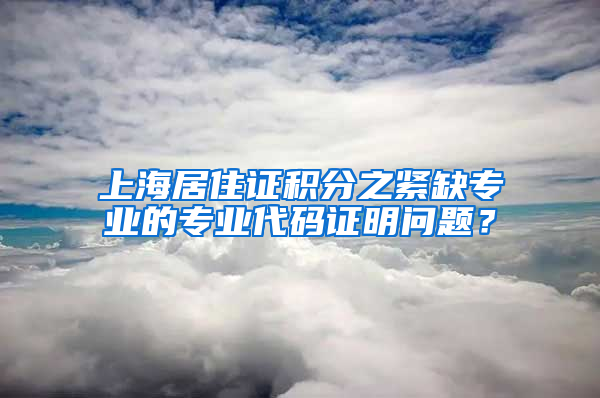 上海居住证积分之紧缺专业的专业代码证明问题？