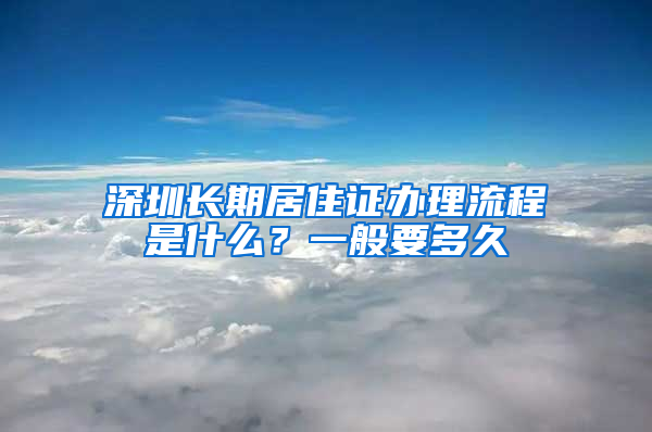 深圳长期居住证办理流程是什么？一般要多久