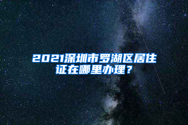 2021深圳市罗湖区居住证在哪里办理？