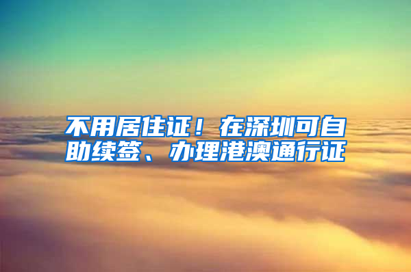 不用居住证！在深圳可自助续签、办理港澳通行证