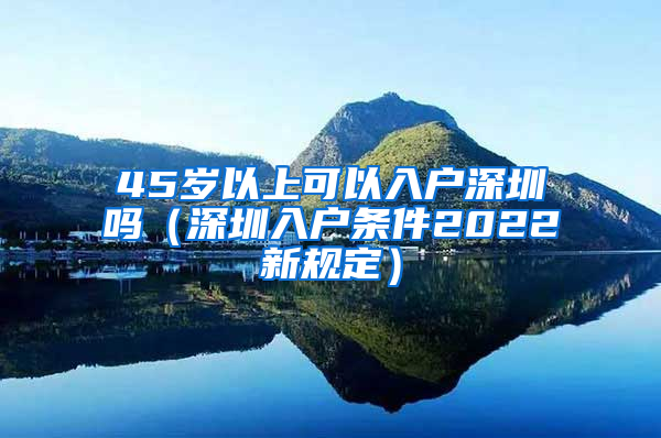 45岁以上可以入户深圳吗（深圳入户条件2022新规定）