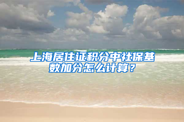 上海居住证积分中社保基数加分怎么计算？