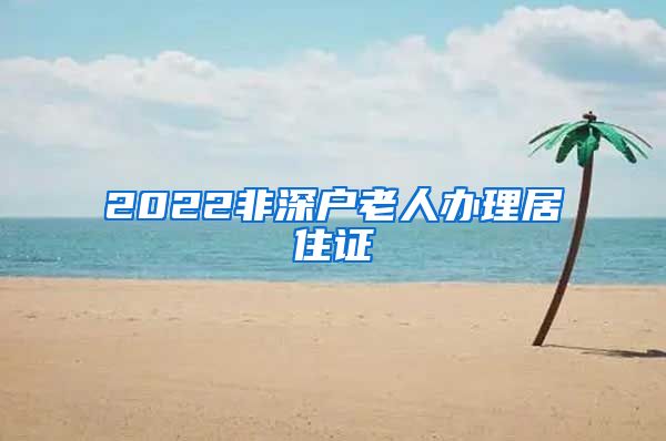 2022非深户老人办理居住证