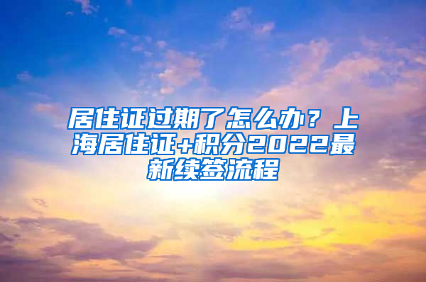 居住证过期了怎么办？上海居住证+积分2022最新续签流程