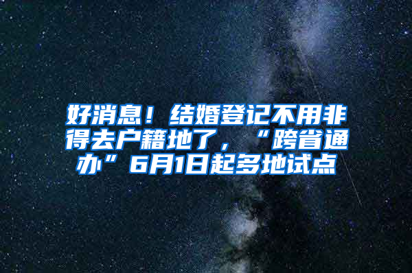 好消息！结婚登记不用非得去户籍地了，“跨省通办”6月1日起多地试点