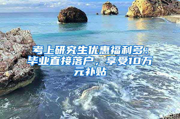 考上研究生优惠福利多：毕业直接落户，享受10万元补贴