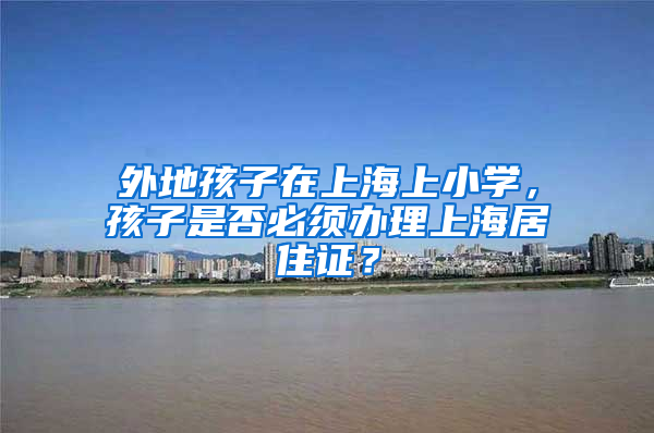 外地孩子在上海上小学，孩子是否必须办理上海居住证？