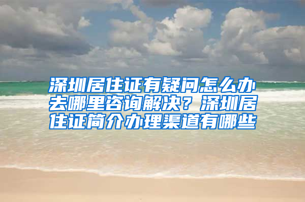 深圳居住证有疑问怎么办去哪里咨询解决？深圳居住证简介办理渠道有哪些