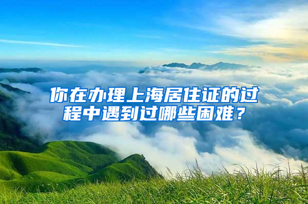 你在办理上海居住证的过程中遇到过哪些困难？