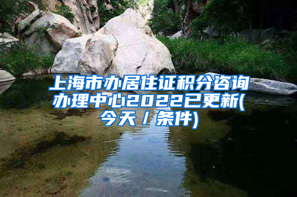 上海市办居住证积分咨询办理中心2022已更新(今天／条件)