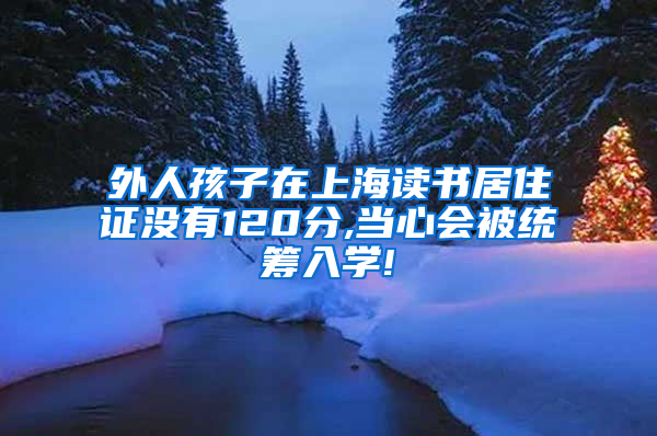 外人孩子在上海读书居住证没有120分,当心会被统筹入学!