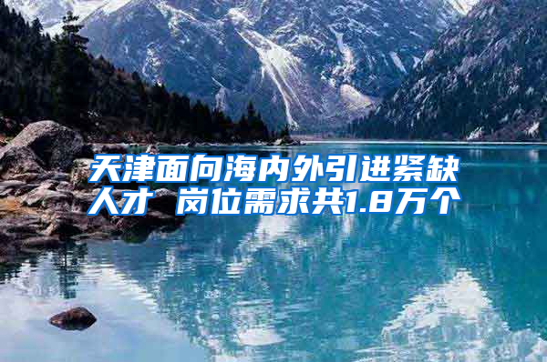 天津面向海内外引进紧缺人才 岗位需求共1.8万个