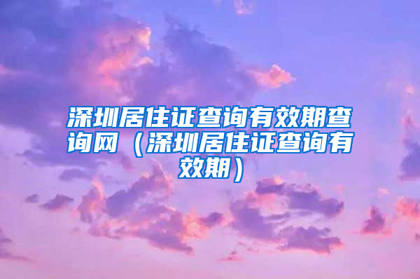 深圳居住证查询有效期查询网（深圳居住证查询有效期）