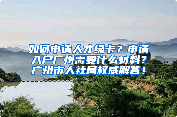 如何申请人才绿卡？申请入户广州需要什么材料？广州市人社局权威解答！