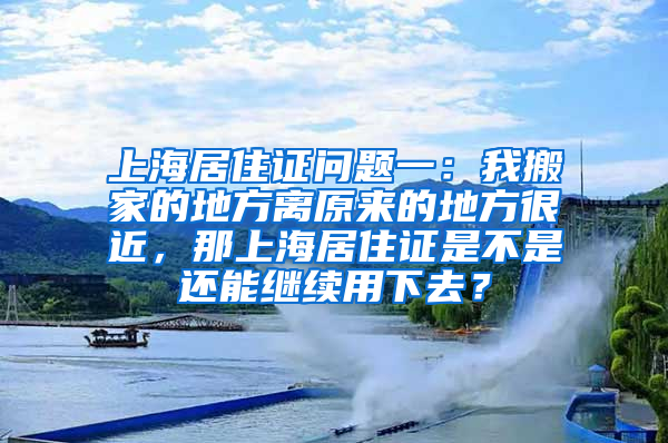 上海居住证问题一：我搬家的地方离原来的地方很近，那上海居住证是不是还能继续用下去？