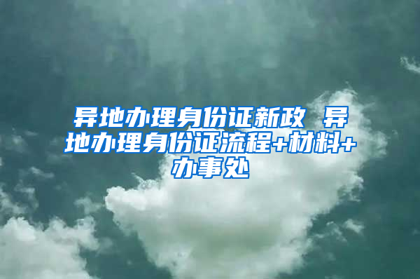 异地办理身份证新政 异地办理身份证流程+材料+办事处