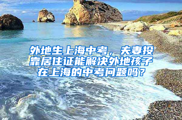 外地生上海中考，夫妻投靠居住证能解决外地孩子在上海的中考问题吗？