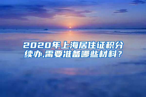 2020年上海居住证积分续办,需要准备哪些材料？