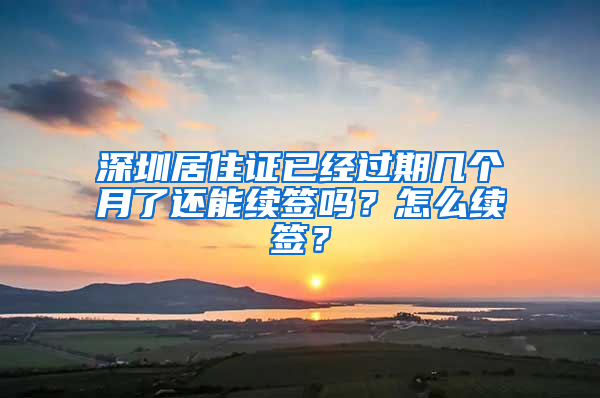 深圳居住证已经过期几个月了还能续签吗？怎么续签？