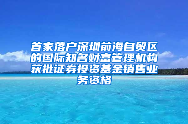 首家落户深圳前海自贸区的国际知名财富管理机构获批证券投资基金销售业务资格