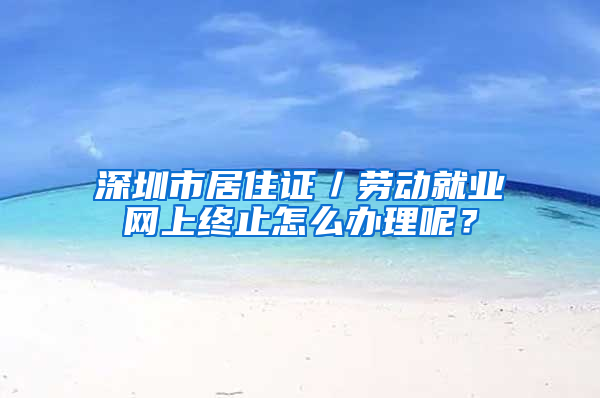 深圳市居住证／劳动就业网上终止怎么办理呢？