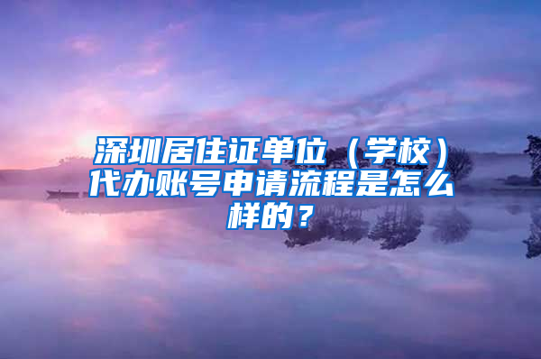 深圳居住证单位（学校）代办账号申请流程是怎么样的？