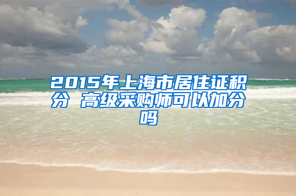 2015年上海市居住证积分 高级采购师可以加分吗