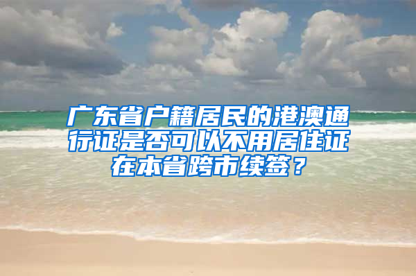 广东省户籍居民的港澳通行证是否可以不用居住证在本省跨市续签？