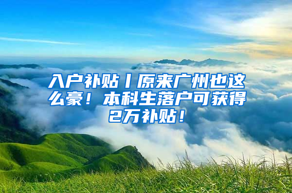 入户补贴丨原来广州也这么豪！本科生落户可获得2万补贴！