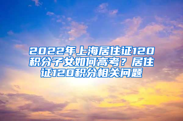 2022年上海居住证120积分子女如何高考？居住证120积分相关问题