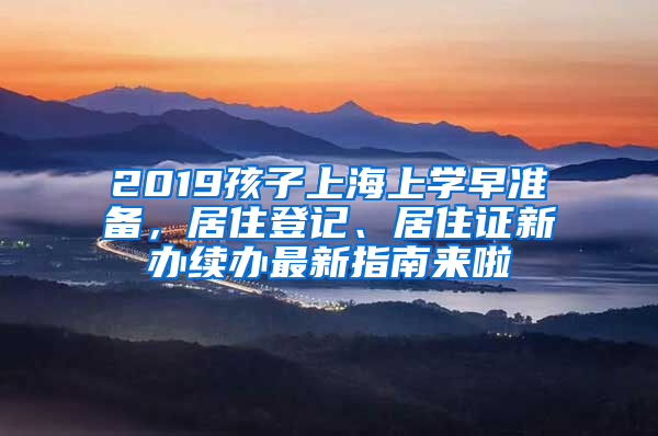 2019孩子上海上学早准备，居住登记、居住证新办续办最新指南来啦