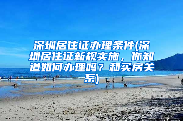 深圳居住证办理条件(深圳居住证新规实施，你知道如何办理吗？和买房关系)