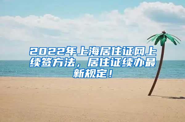 2022年上海居住证网上续签方法，居住证续办最新规定！