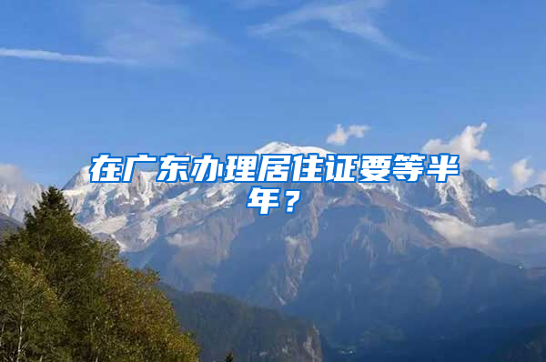 在广东办理居住证要等半年？