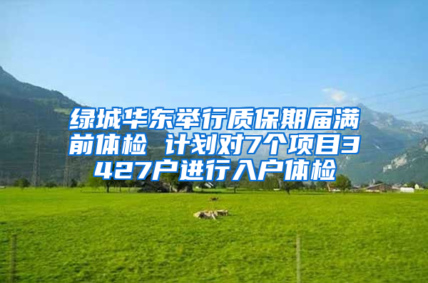 绿城华东举行质保期届满前体检 计划对7个项目3427户进行入户体检